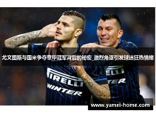 尤文图斯与国米争夺意甲冠军背后的秘密_激烈角逐引发球迷狂热情绪