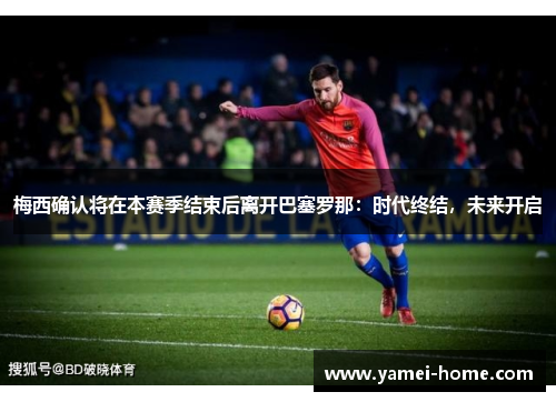 梅西确认将在本赛季结束后离开巴塞罗那：时代终结，未来开启